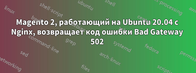 Magento 2, работающий на Ubuntu 20.04 с Nginx, возвращает код ошибки Bad Gateway 502