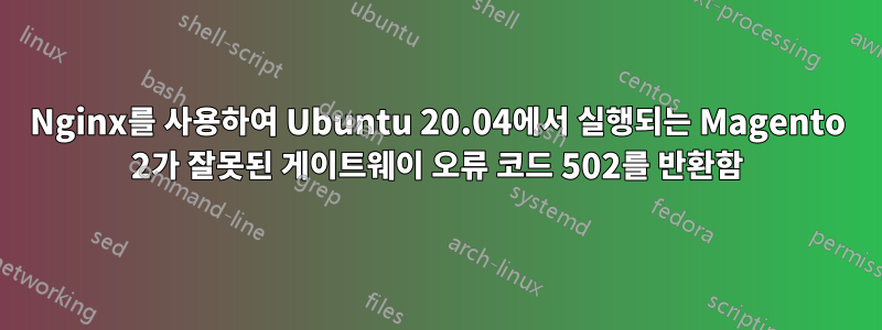 Nginx를 사용하여 Ubuntu 20.04에서 실행되는 Magento 2가 잘못된 게이트웨이 오류 코드 502를 반환함
