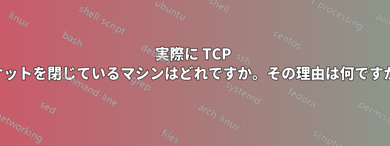 実際に TCP ソケットを閉じているマシンはどれですか。その理由は何ですか。