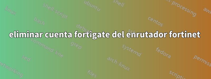 eliminar cuenta fortigate del enrutador fortinet