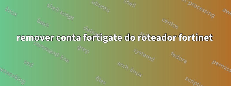 remover conta fortigate do roteador fortinet