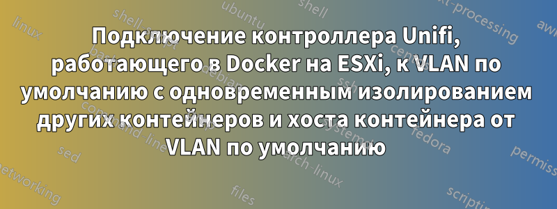 Подключение контроллера Unifi, работающего в Docker на ESXi, к VLAN по умолчанию с одновременным изолированием других контейнеров и хоста контейнера от VLAN по умолчанию