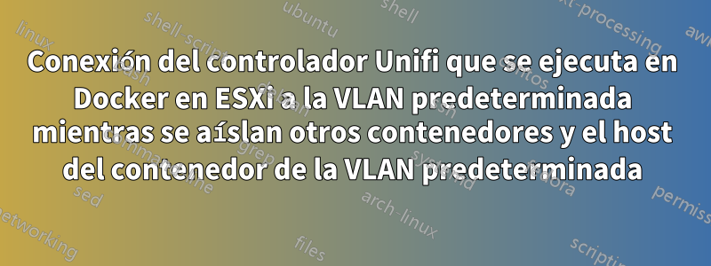 Conexión del controlador Unifi que se ejecuta en Docker en ESXi a la VLAN predeterminada mientras se aíslan otros contenedores y el host del contenedor de la VLAN predeterminada