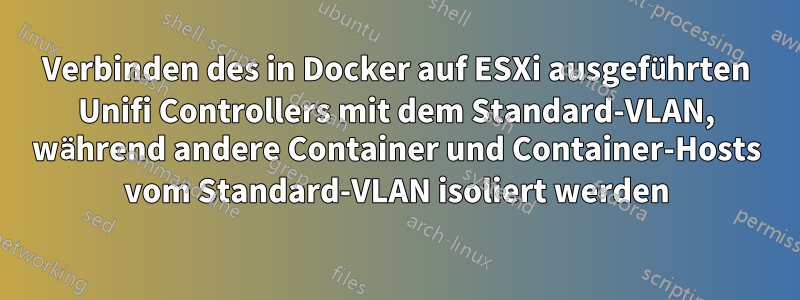 Verbinden des in Docker auf ESXi ausgeführten Unifi Controllers mit dem Standard-VLAN, während andere Container und Container-Hosts vom Standard-VLAN isoliert werden