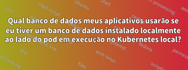 Qual banco de dados meus aplicativos usarão se eu tiver um banco de dados instalado localmente ao lado do pod em execução no Kubernetes local?