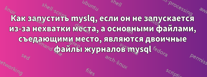 Как запустить myslq, если он не запускается из-за нехватки места, а основными файлами, съедающими место, являются двоичные файлы журналов mysql