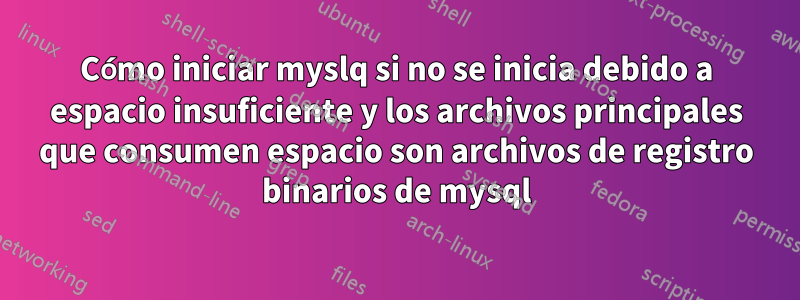 Cómo iniciar myslq si no se inicia debido a espacio insuficiente y los archivos principales que consumen espacio son archivos de registro binarios de mysql