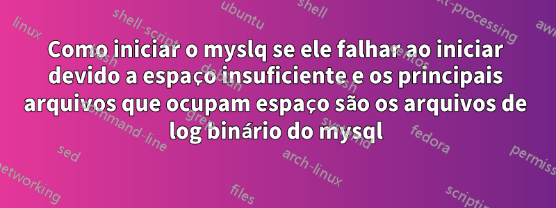 Como iniciar o myslq se ele falhar ao iniciar devido a espaço insuficiente e os principais arquivos que ocupam espaço são os arquivos de log binário do mysql