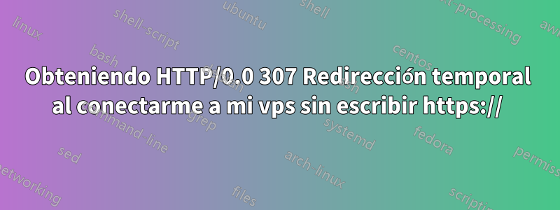 Obteniendo HTTP/0.0 307 Redirección temporal al conectarme a mi vps sin escribir https://