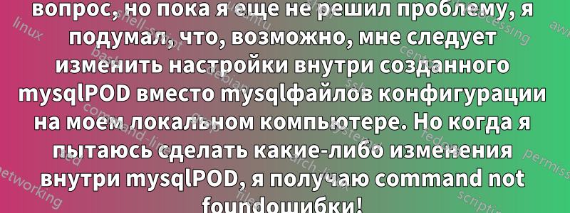 EDIT: Ниже описывается мой первоначальный вопрос, но пока я еще не решил проблему, я подумал, что, возможно, мне следует изменить настройки внутри созданного mysqlPOD вместо mysqlфайлов конфигурации на моем локальном компьютере. Но когда я пытаюсь сделать какие-либо изменения внутри mysqlPOD, я получаю command not foundошибки!