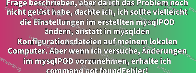 EDIT: Im Folgenden wird meine ursprüngliche Frage beschrieben, aber da ich das Problem noch nicht gelöst habe, dachte ich, ich sollte vielleicht die Einstellungen im erstellten mysqlPOD ändern, anstatt in mysqlden Konfigurationsdateien auf meinem lokalen Computer. Aber wenn ich versuche, Änderungen im mysqlPOD vorzunehmen, erhalte ich command not foundFehler!