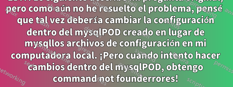 EDIT: Lo siguiente describe mi pregunta original, pero como aún no he resuelto el problema, pensé que tal vez debería cambiar la configuración dentro del mysqlPOD creado en lugar de mysqllos archivos de configuración en mi computadora local. ¡Pero cuando intento hacer cambios dentro del mysqlPOD, obtengo command not founderrores!