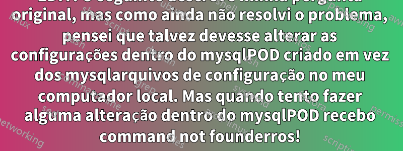 EDIT: O seguinte descreve minha pergunta original, mas como ainda não resolvi o problema, pensei que talvez devesse alterar as configurações dentro do mysqlPOD criado em vez dos mysqlarquivos de configuração no meu computador local. Mas quando tento fazer alguma alteração dentro do mysqlPOD recebo command not founderros!