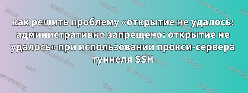 как решить проблему «открытие не удалось: административно запрещено: открытие не удалось» при использовании прокси-сервера туннеля SSH