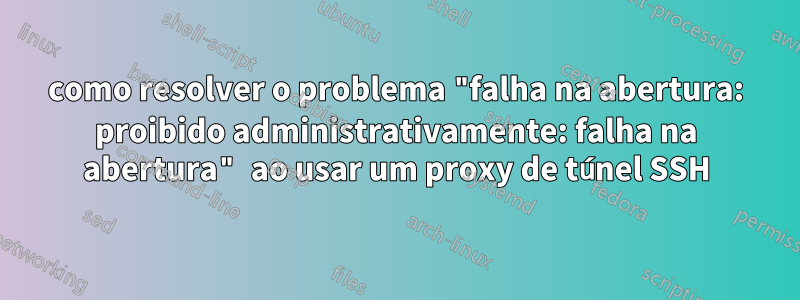 como resolver o problema "falha na abertura: proibido administrativamente: falha na abertura" ao usar um proxy de túnel SSH