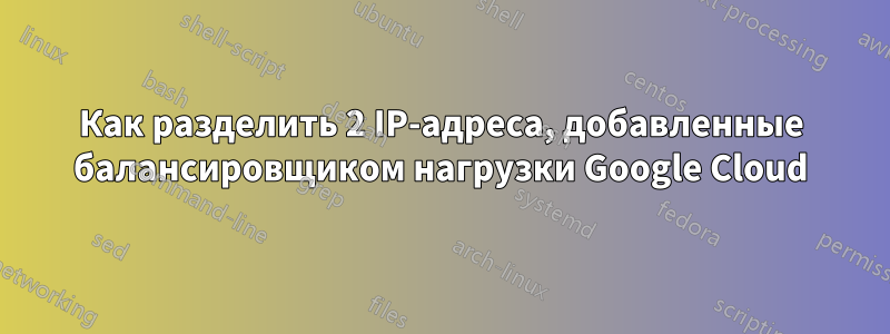 Как разделить 2 IP-адреса, добавленные балансировщиком нагрузки Google Cloud