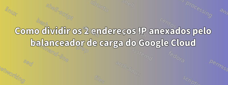 Como dividir os 2 endereços IP anexados pelo balanceador de carga do Google Cloud