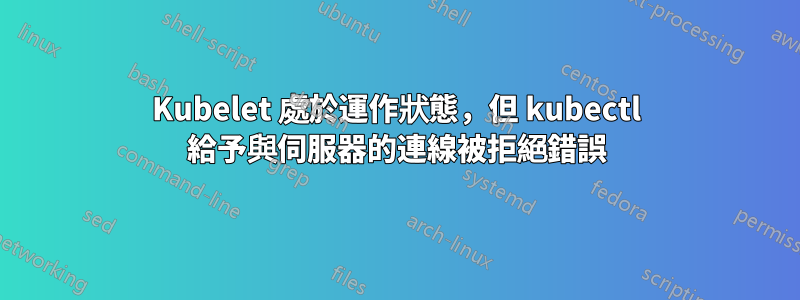 Kubelet 處於運作狀態，但 kubectl 給予與伺服器的連線被拒絕錯誤