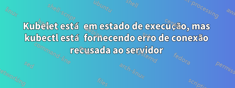 Kubelet está em estado de execução, mas kubectl está fornecendo erro de conexão recusada ao servidor
