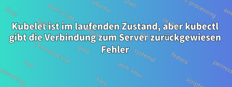 Kubelet ist im laufenden Zustand, aber kubectl gibt die Verbindung zum Server zurückgewiesen Fehler