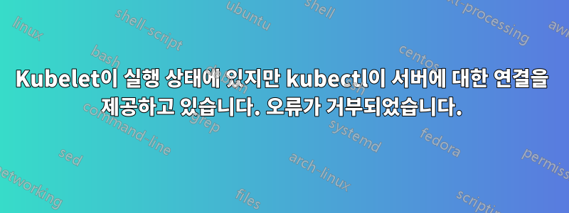 Kubelet이 실행 상태에 있지만 kubectl이 서버에 대한 연결을 제공하고 있습니다. 오류가 거부되었습니다.