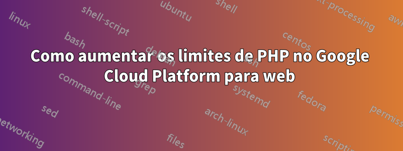 Como aumentar os limites de PHP no Google Cloud Platform para web