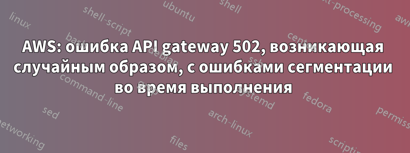 AWS: ошибка API gateway 502, возникающая случайным образом, с ошибками сегментации во время выполнения