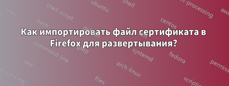 Как импортировать файл сертификата в Firefox для развертывания?