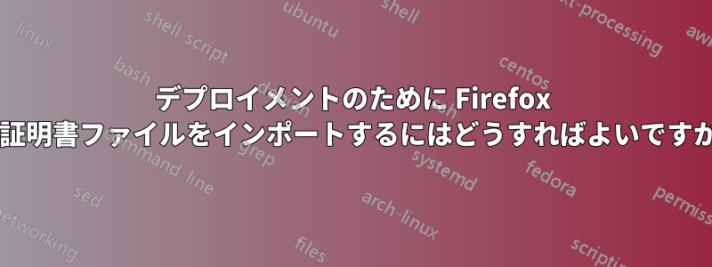 デプロイメントのために Firefox に証明書ファイルをインポートするにはどうすればよいですか?