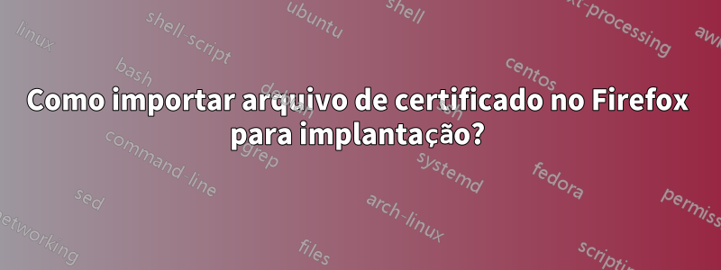 Como importar arquivo de certificado no Firefox para implantação?