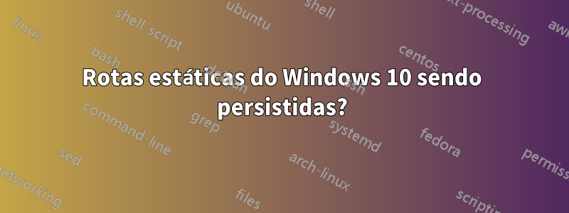 Rotas estáticas do Windows 10 sendo persistidas?