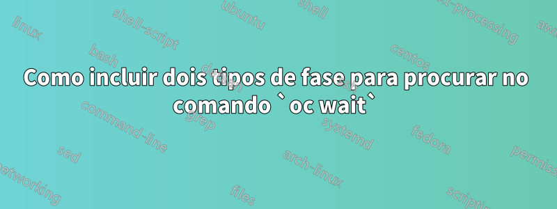 Como incluir dois tipos de fase para procurar no comando `oc wait`