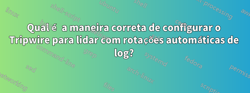 Qual é a maneira correta de configurar o Tripwire para lidar com rotações automáticas de log?
