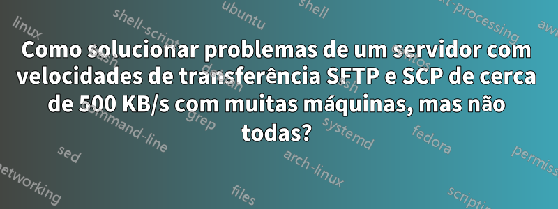 Como solucionar problemas de um servidor com velocidades de transferência SFTP e SCP de cerca de 500 KB/s com muitas máquinas, mas não todas?