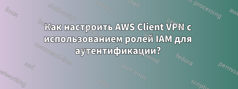 Как настроить AWS Client VPN с использованием ролей IAM для аутентификации?