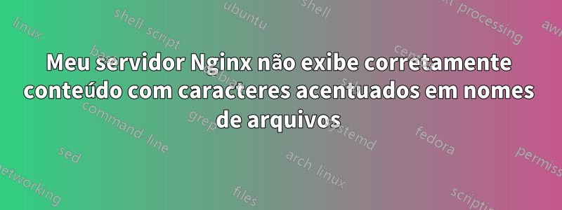Meu servidor Nginx não exibe corretamente conteúdo com caracteres acentuados em nomes de arquivos