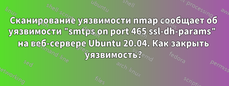 Сканирование уязвимости nmap сообщает об уязвимости "smtps on port 465 ssl-dh-params" на веб-сервере Ubuntu 20.04. Как закрыть уязвимость?