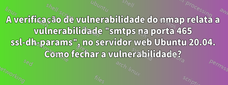 A verificação de vulnerabilidade do nmap relata a vulnerabilidade "smtps na porta 465 ssl-dh-params", no servidor web Ubuntu 20.04. Como fechar a vulnerabilidade?