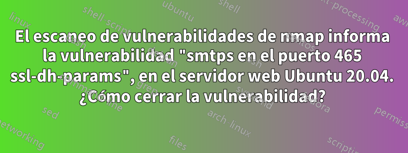 El escaneo de vulnerabilidades de nmap informa la vulnerabilidad "smtps en el puerto 465 ssl-dh-params", en el servidor web Ubuntu 20.04. ¿Cómo cerrar la vulnerabilidad?