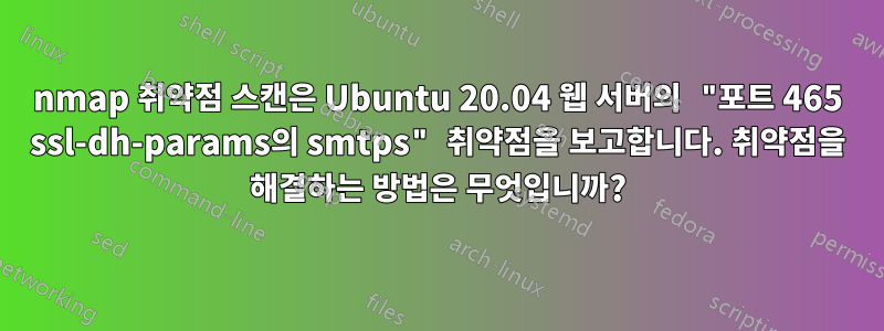 nmap 취약점 스캔은 Ubuntu 20.04 웹 서버의 "포트 465 ssl-dh-params의 smtps" 취약점을 보고합니다. 취약점을 해결하는 방법은 무엇입니까?