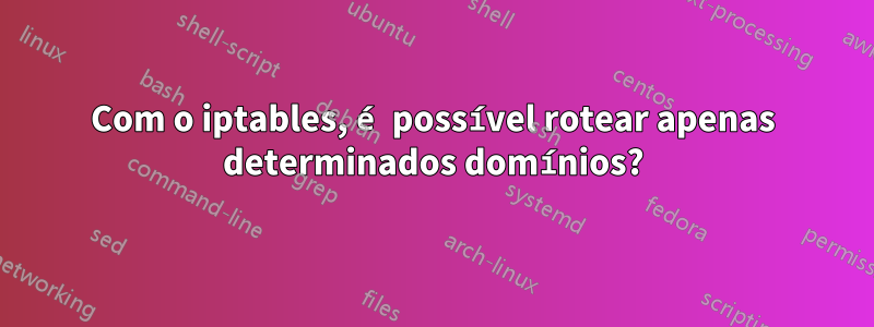 Com o iptables, é possível rotear apenas determinados domínios?