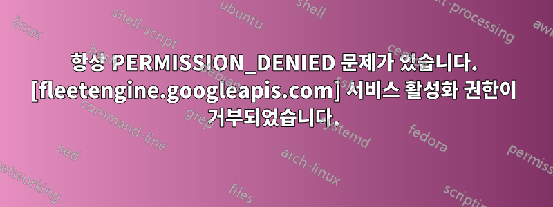 항상 PERMISSION_DENIED 문제가 있습니다. [fleetengine.googleapis.com] 서비스 활성화 권한이 거부되었습니다.