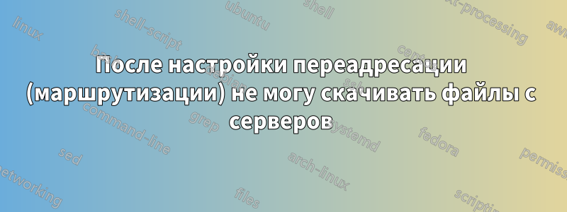 После настройки переадресации (маршрутизации) не могу скачивать файлы с серверов