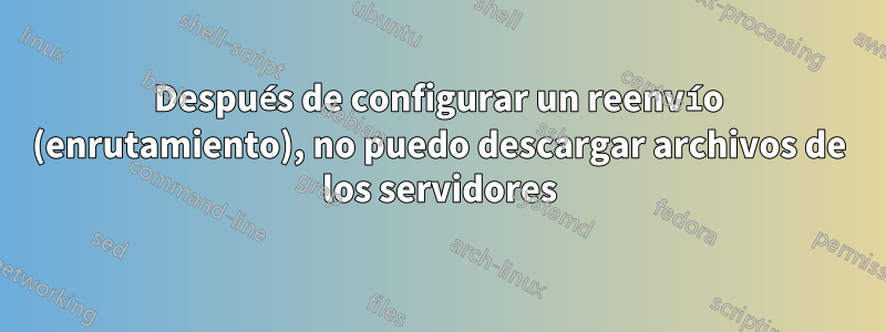 Después de configurar un reenvío (enrutamiento), no puedo descargar archivos de los servidores