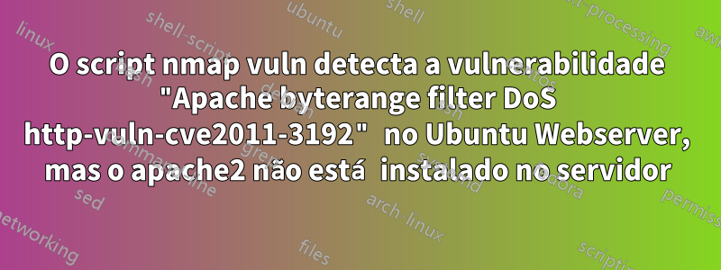 O script nmap vuln detecta a vulnerabilidade "Apache byterange filter DoS http-vuln-cve2011-3192" no Ubuntu Webserver, mas o apache2 não está instalado no servidor