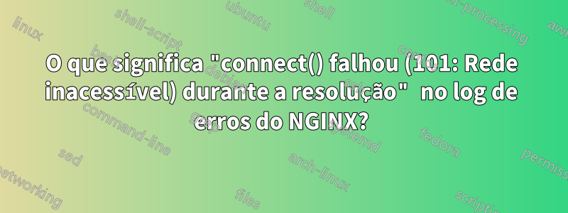 O que significa "connect() falhou (101: Rede inacessível) durante a resolução" no log de erros do NGINX?