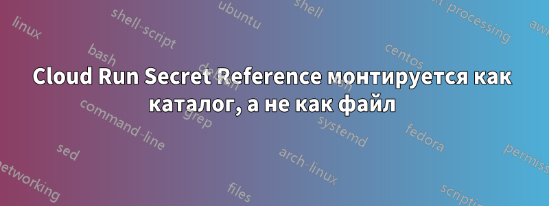 Cloud Run Secret Reference монтируется как каталог, а не как файл