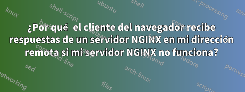 ¿Por qué el cliente del navegador recibe respuestas de un servidor NGINX en mi dirección remota si mi servidor NGINX no funciona?