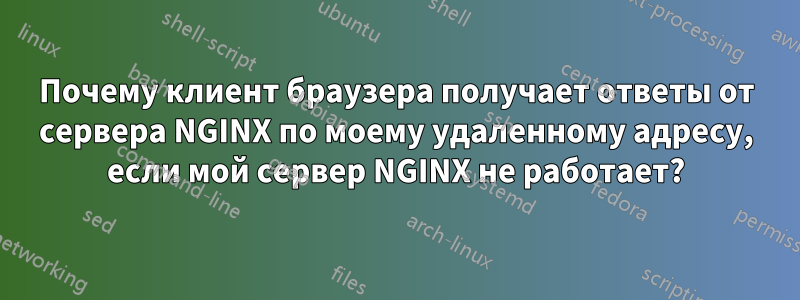 Почему клиент браузера получает ответы от сервера NGINX по моему удаленному адресу, если мой сервер NGINX не работает?