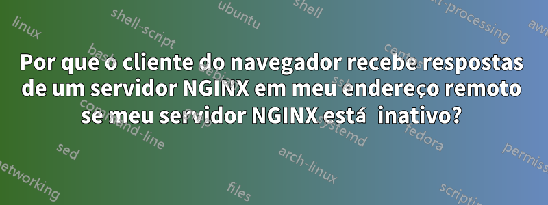 Por que o cliente do navegador recebe respostas de um servidor NGINX em meu endereço remoto se meu servidor NGINX está inativo?